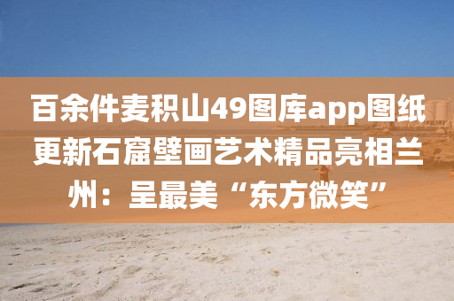 百余件麦积山49图库app图纸更新石窟壁画艺术精品亮相兰州：呈最美“东方微笑”