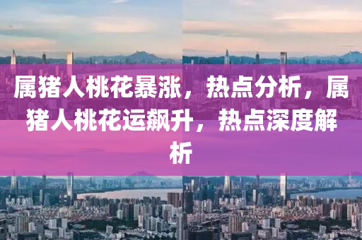 属猪人桃花暴涨，热点分析，属猪人桃花运飙升，热点深度解析
