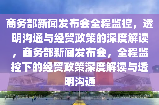 商务部新闻发布会全程监控，透明沟通与经贸政策的深度解读，商务部新闻发布会，全程监控下的经贸政策深度解读与透明沟通