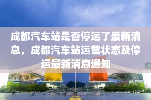 成都汽车站是否停运了最新消息，成都汽车站运营状态及停运最新消息通知