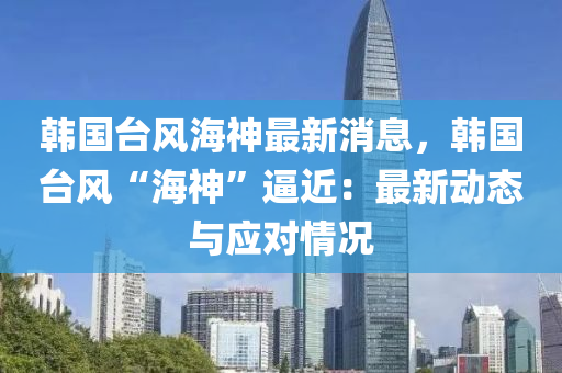 韩国台风海神最新消息，韩国台风“海神”逼近：最新动态与应对情况