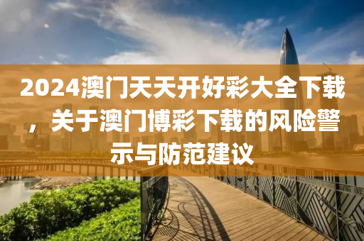 2024澳门天天开好彩大全下载，关于澳门博彩下载的风险警示与防范建议