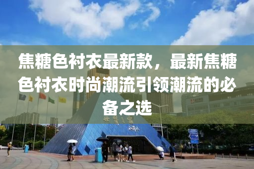 焦糖色衬衣最新款，最新焦糖色衬衣时尚潮流引领潮流的必备之选