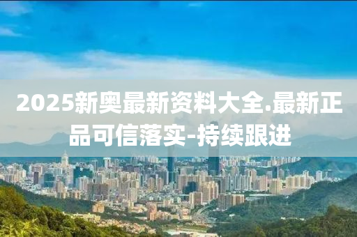 2025新奥最新资料大全.最新正品可信落实-持续跟进