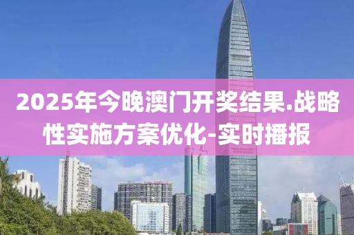 2025年今晚澳门开奖结果.战略性实施方案优化-实时播报