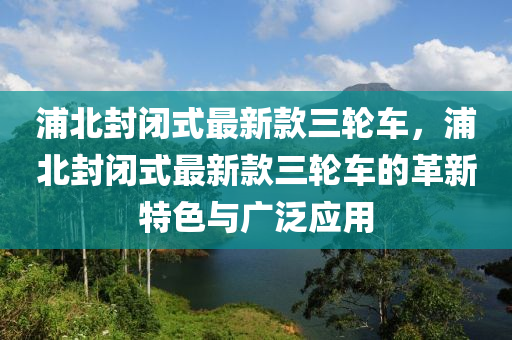 浦北封闭式最新款三轮车，浦北封闭式最新款三轮车的革新特色与广泛应用
