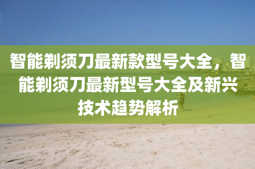智能剃须刀最新款型号大全，智能剃须刀最新型号大全及新兴技术趋势解析
