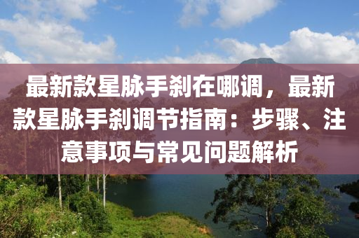 最新款星脉手刹在哪调，最新款星脉手刹调节指南：步骤、注意事项与常见问题解析