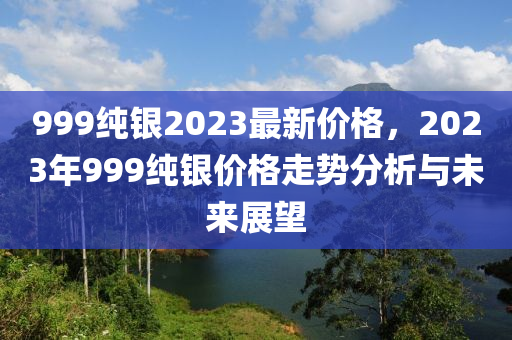 999纯银2023最新价格，2023年999纯银价格走势分析与未来展望