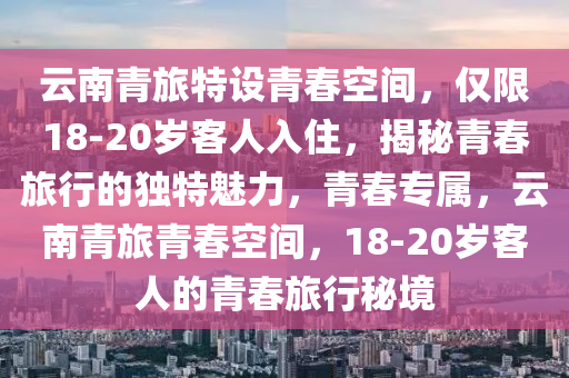 云南青旅特设青春空间，仅限18-20岁客人入住，揭秘青春旅行的独特魅力，青春专属，云南青旅青春空间，18-20岁客人的青春旅行秘境