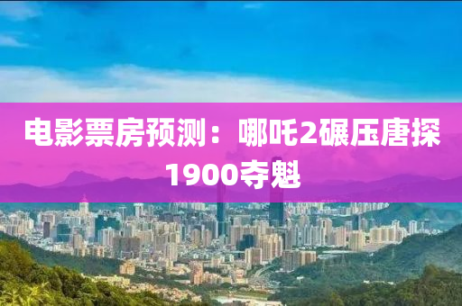 电影票房预测：哪吒2碾压唐探1900夺魁