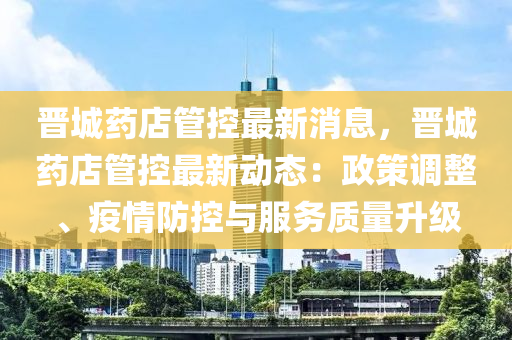 晋城药店管控最新消息，晋城药店管控最新动态：政策调整、疫情防控与服务质量升级