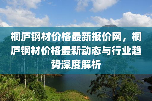 桐庐钢材价格最新报价网，桐庐钢材价格最新动态与行业趋势深度解析