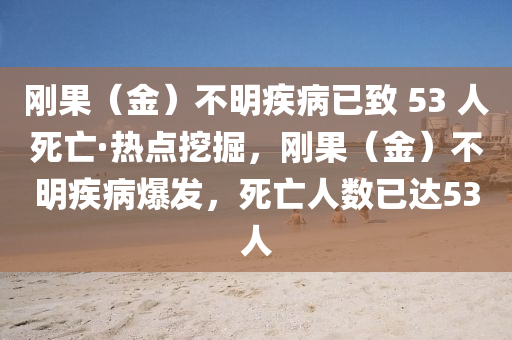 刚果（金）不明疾病已致 53 人死亡·热点挖掘，刚果（金）不明疾病爆发，死亡人数已达53人