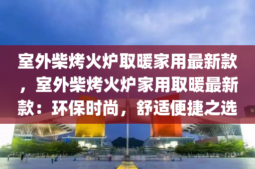 室外柴烤火炉取暖家用最新款，室外柴烤火炉家用取暖最新款：环保时尚，舒适便捷之选