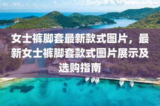 女士裤脚套最新款式图片，最新女士裤脚套款式图片展示及选购指南