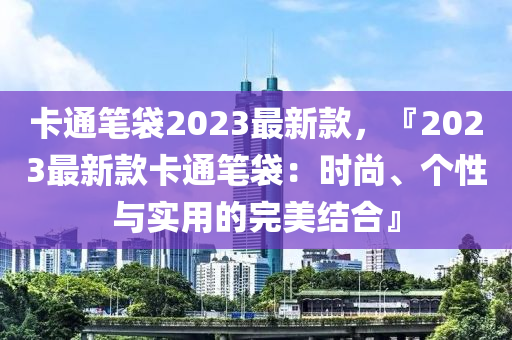 卡通笔袋2023最新款，『2023最新款卡通笔袋：时尚、个性与实用的完美结合』