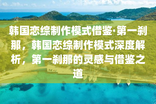 韩国恋综制作模式借鉴·第一刹那，韩国恋综制作模式深度解析，第一刹那的灵感与借鉴之道