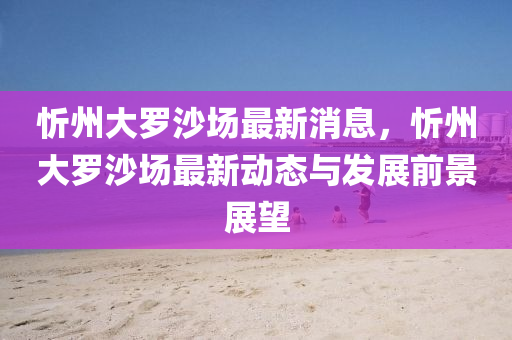 忻州大罗沙场最新消息，忻州大罗沙场最新动态与发展前景展望