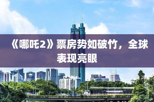 《哪吒2》票房势如破竹，全球表现亮眼