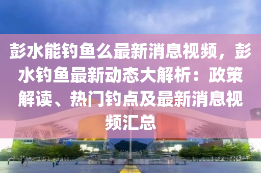彭水能钓鱼么最新消息视频，彭水钓鱼最新动态大解析：政策解读、热门钓点及最新消息视频汇总
