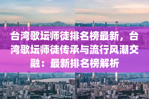 台湾歌坛师徒排名榜最新，台湾歌坛师徒传承与流行风潮交融：最新排名榜解析