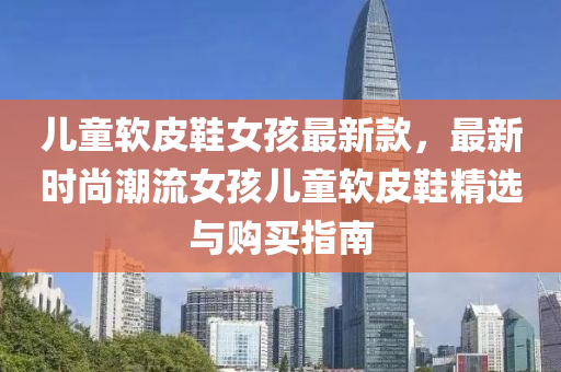 儿童软皮鞋女孩最新款，最新时尚潮流女孩儿童软皮鞋精选与购买指南