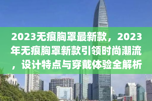 2023无痕胸罩最新款，2023年无痕胸罩新款引领时尚潮流，设计特点与穿戴体验全解析