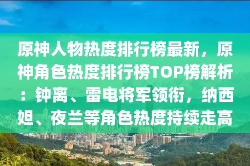 原神人物热度排行榜最新，原神角色热度排行榜TOP榜解析：钟离、雷电将军领衔，纳西妲、夜兰等角色热度持续走高