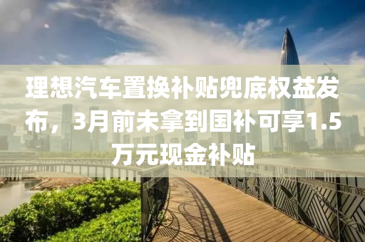 理想汽车置换补贴兜底权益发布，3月前未拿到国补可享1.5万元现金补贴