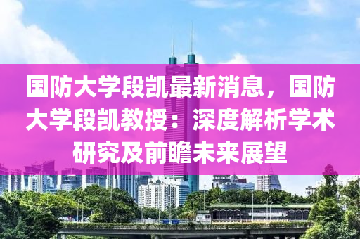 国防大学段凯最新消息，国防大学段凯教授：深度解析学术研究及前瞻未来展望