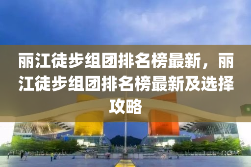 丽江徒步组团排名榜最新，丽江徒步组团排名榜最新及选择攻略