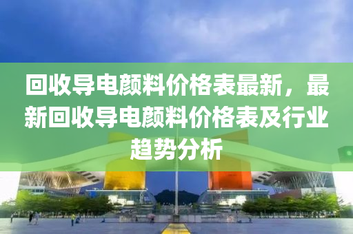 回收导电颜料价格表最新，最新回收导电颜料价格表及行业趋势分析