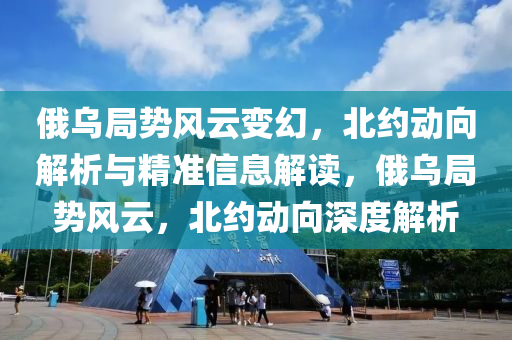 俄乌局势风云变幻，北约动向解析与精准信息解读，俄乌局势风云，北约动向深度解析