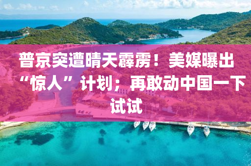 普京突遭晴天霹雳！美媒曝出“惊人”计划；再敢动中国一下试试