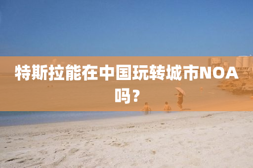 特斯拉能在中国玩转城市NOA吗？