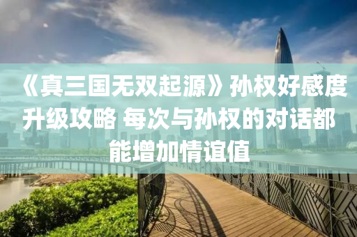 《真三国无双起源》孙权好感度升级攻略 每次与孙权的对话都能增加情谊值