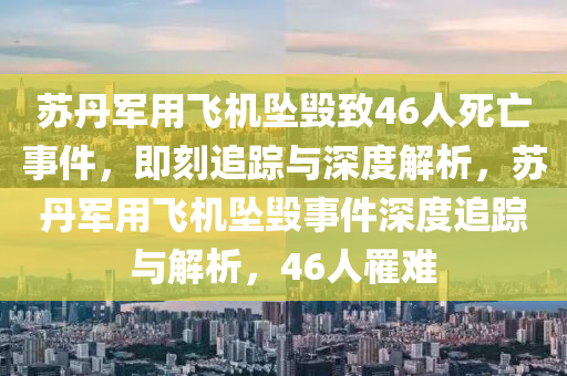 苏丹军用飞机坠毁致46人死亡事件，即刻追踪与深度解析，苏丹军用飞机坠毁事件深度追踪与解析，46人罹难