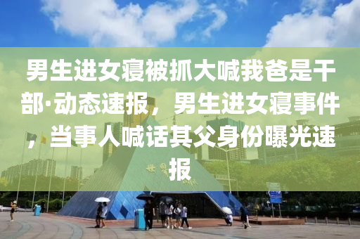 男生进女寝被抓大喊我爸是干部·动态速报，男生进女寝事件，当事人喊话其父身份曝光速报