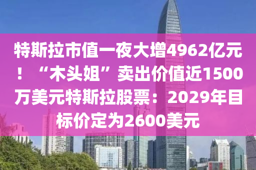 特斯拉市值一夜大增4962亿元！“木头姐”卖出价值近1500万美元特斯拉股票：2029年目标价定为2600美元