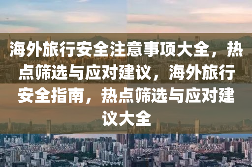 海外旅行安全注意事项大全，热点筛选与应对建议，海外旅行安全指南，热点筛选与应对建议大全