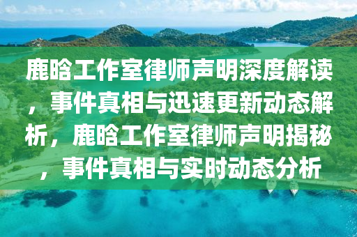 鹿晗工作室律师声明深度解读，事件真相与迅速更新动态解析，鹿晗工作室律师声明揭秘，事件真相与实时动态分析