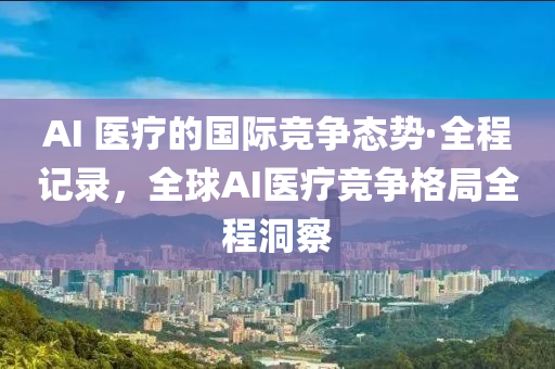 AI 医疗的国际竞争态势·全程记录，全球AI医疗竞争格局全程洞察