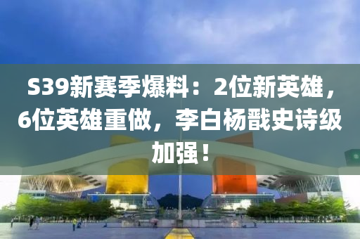 S39新赛季爆料：2位新英雄，6位英雄重做，李白杨戬史诗级加强！