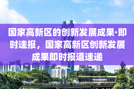 国家高新区的创新发展成果·即时速报，国家高新区创新发展成果即时报道速递