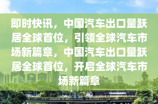 即时快讯，中国汽车出口量跃居全球首位，引领全球汽车市场新篇章，中国汽车出口量跃居全球首位，开启全球汽车市场新篇章