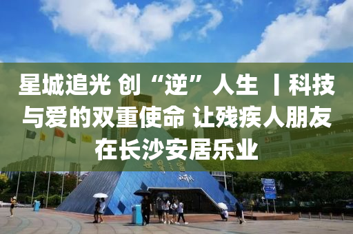 星城追光 创“逆”人生 丨科技与爱的双重使命 让残疾人朋友在长沙安居乐业