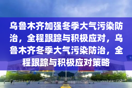 乌鲁木齐加强冬季大气污染防治，全程跟踪与积极应对，乌鲁木齐冬季大气污染防治，全程跟踪与积极应对策略