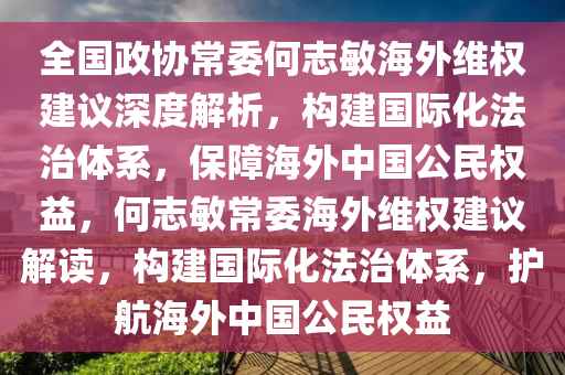 全国政协常委何志敏海外维权建议深度解析，构建国际化法治体系，保障海外中国公民权益，何志敏常委海外维权建议解读，构建国际化法治体系，护航海外中国公民权益