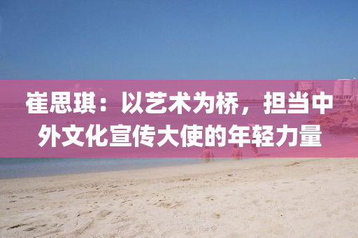 崔思琪：以艺术为桥，担当中外文化宣传大使的年轻力量